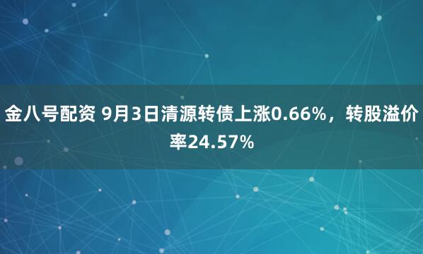金八号配资 9月3日清源转债上涨0.66%，转股溢价率24.57%