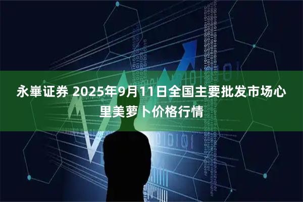 永崋证券 2025年9月11日全国主要批发市场心里美萝卜价格行情