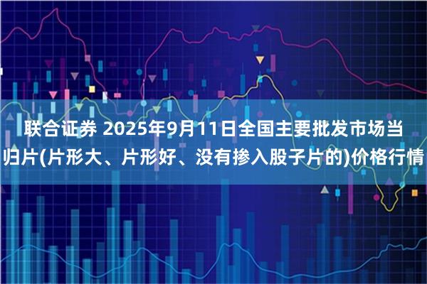 联合证券 2025年9月11日全国主要批发市场当归片(片形大、片形好、没有掺入股子片的)价格行情