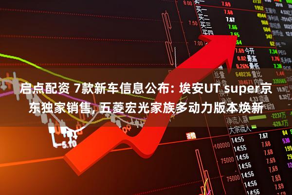 启点配资 7款新车信息公布: 埃安UT super京东独家销售, 五菱宏光家族多动力版本焕新
