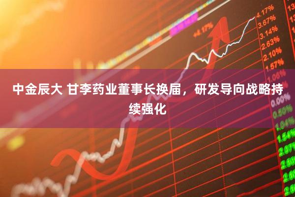 中金辰大 甘李药业董事长换届，研发导向战略持续强化