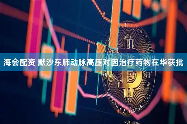 海会配资 默沙东肺动脉高压对因治疗药物在华获批