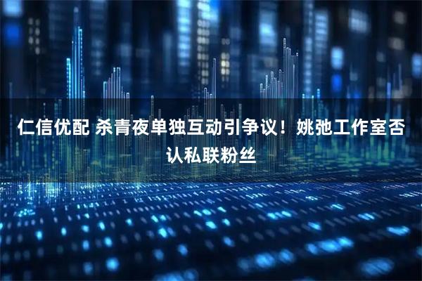 仁信优配 杀青夜单独互动引争议！姚弛工作室否认私联粉丝