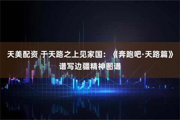天美配资 于天路之上见家国：《奔跑吧·天路篇》谱写边疆精神图谱