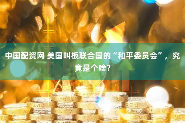 中国配资网 美国叫板联合国的“和平委员会”，究竟是个啥？