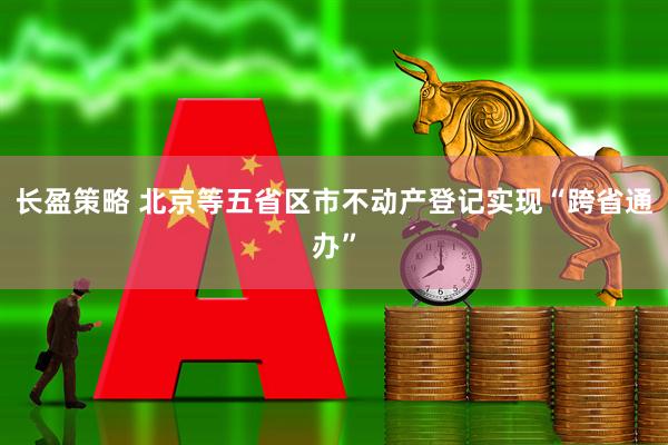 长盈策略 北京等五省区市不动产登记实现“跨省通办”