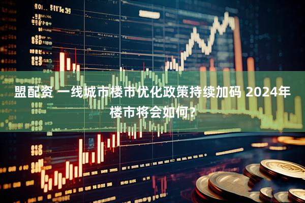盟配资 一线城市楼市优化政策持续加码 2024年楼市将会如何？