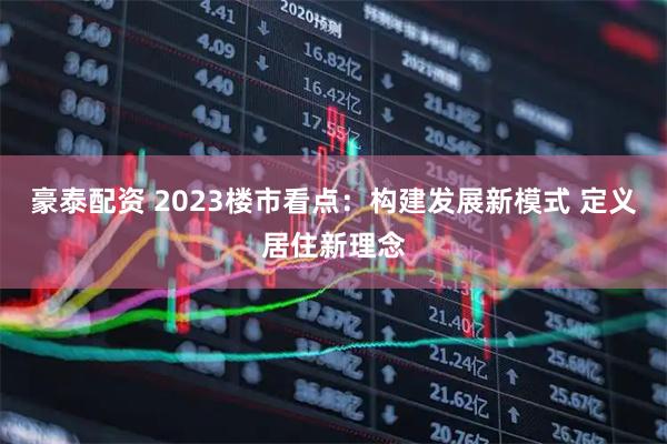 豪泰配资 2023楼市看点：构建发展新模式 定义居住新理念