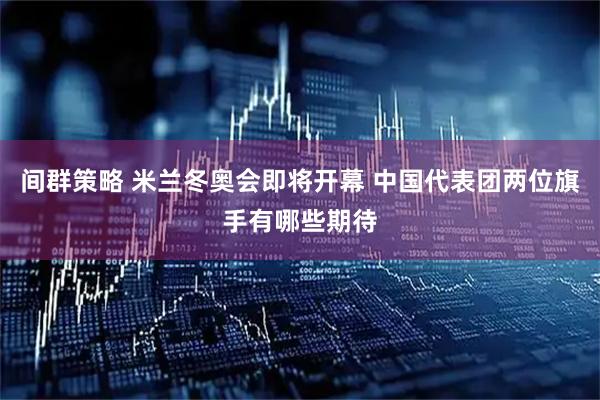 间群策略 米兰冬奥会即将开幕 中国代表团两位旗手有哪些期待