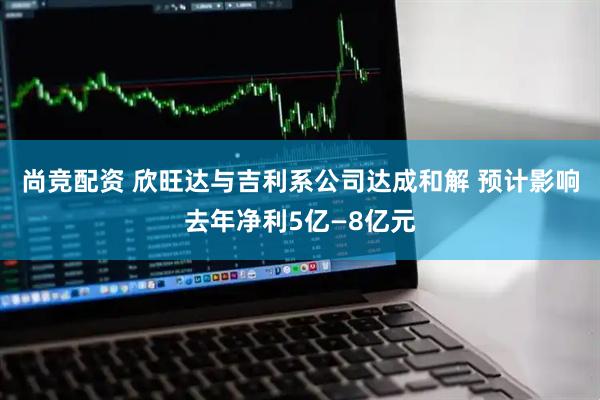 尚竞配资 欣旺达与吉利系公司达成和解 预计影响去年净利5亿—8亿元