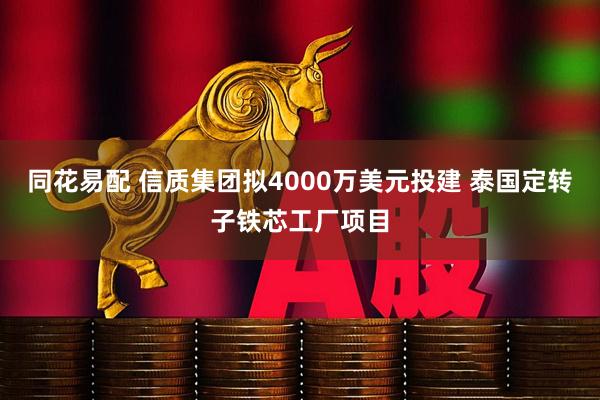 同花易配 信质集团拟4000万美元投建 泰国定转子铁芯工厂项目