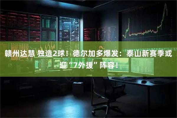 赣州达慧 独造2球！德尔加多爆发：泰山新赛季或迎“7外援”阵容！