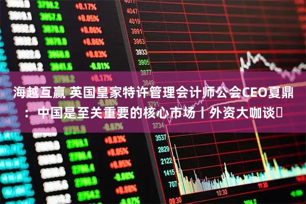 海越互赢 英国皇家特许管理会计师公会CEO夏鼎：中国是至关重要的核心市场丨外资大咖谈㉓