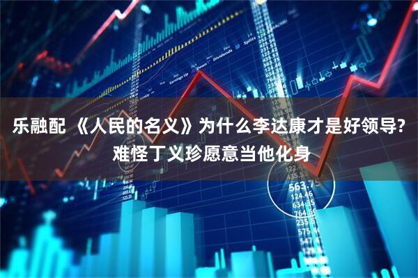 乐融配 《人民的名义》为什么李达康才是好领导? 难怪丁义珍愿意当他化身