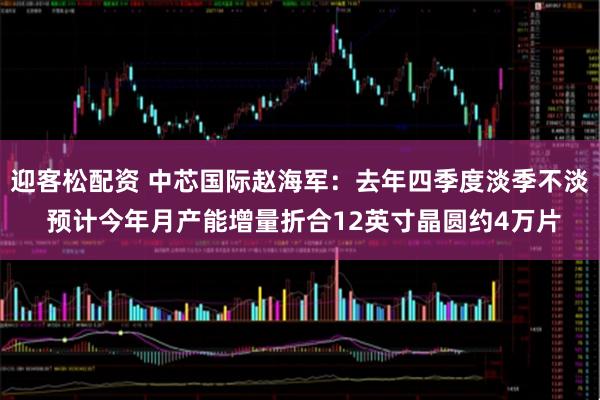 迎客松配资 中芯国际赵海军：去年四季度淡季不淡 预计今年月产能增量折合12英寸晶圆约4万片