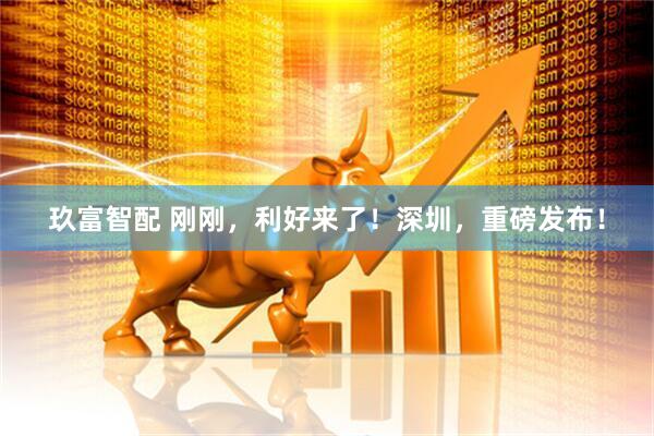 玖富智配 刚刚，利好来了！深圳，重磅发布！