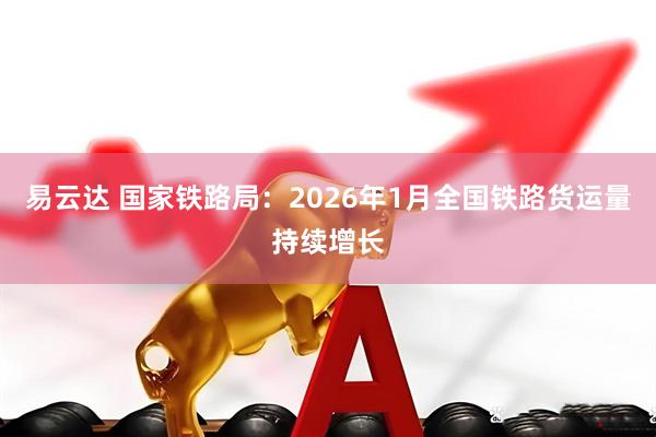 易云达 国家铁路局：2026年1月全国铁路货运量持续增长