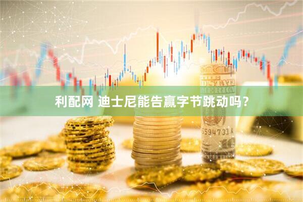 利配网 迪士尼能告赢字节跳动吗？
