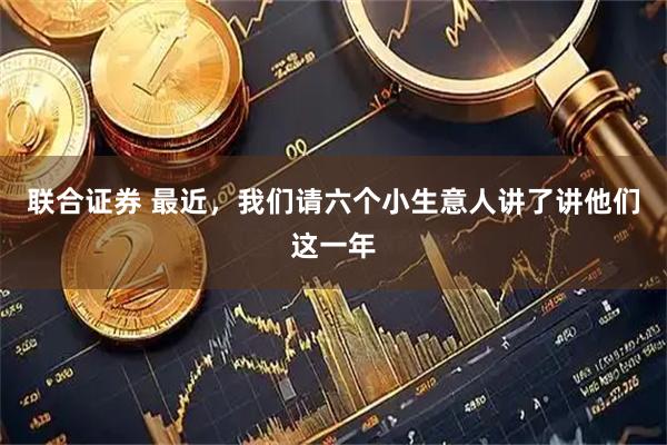 联合证券 最近，我们请六个小生意人讲了讲他们这一年