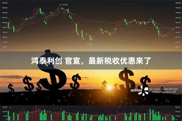 鸿泰利创 官宣，最新税收优惠来了