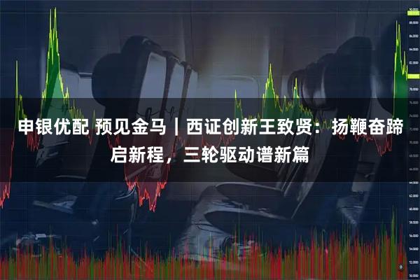 申银优配 预见金马｜西证创新王致贤：扬鞭奋蹄启新程，三轮驱动谱新篇