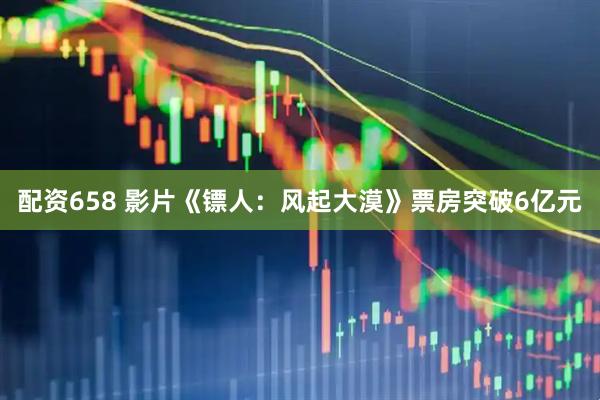 配资658 影片《镖人：风起大漠》票房突破6亿元