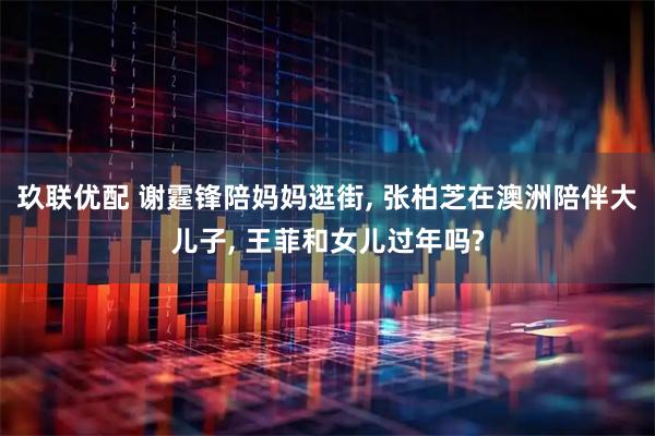 玖联优配 谢霆锋陪妈妈逛街, 张柏芝在澳洲陪伴大儿子, 王菲和女儿过年吗?
