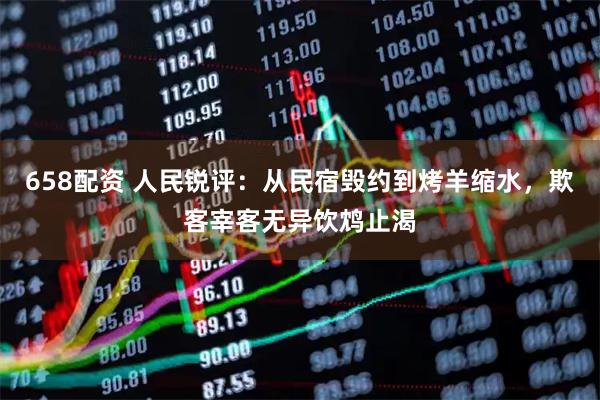 658配资 人民锐评：从民宿毁约到烤羊缩水，欺客宰客无异饮鸩止渴