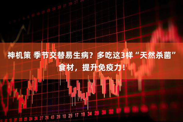 神机策 季节交替易生病？多吃这3样“天然杀菌”食材，提升免疫力！