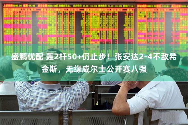 盛鹏优配 轰2杆50+仍止步！张安达2-4不敌希金斯，无缘威尔士公开赛八强