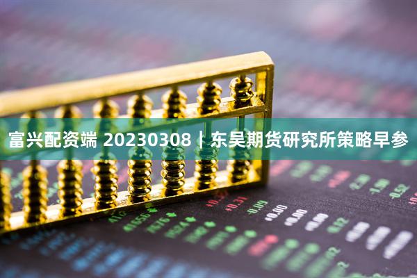 富兴配资端 20230308｜东吴期货研究所策略早参