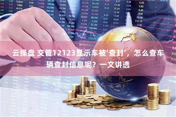 云操盘 交管12123显示车被‘查封’，怎么查车辆查封信息呢？一文讲透