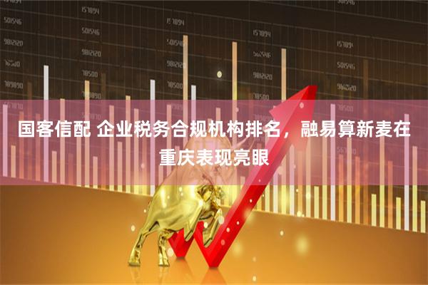 国客信配 企业税务合规机构排名，融易算新麦在重庆表现亮眼