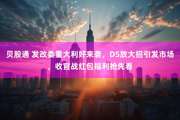 贝股通 发改委重大利好来袭，DS放大招引发市场，收官战红包福利抢先看