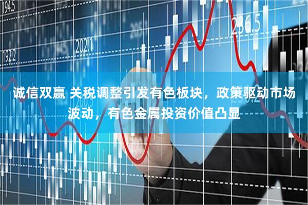 诚信双赢 关税调整引发有色板块，政策驱动市场波动，有色金属投资价值凸显