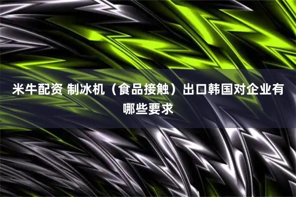 米牛配资 制冰机（食品接触）出口韩国对企业有哪些要求