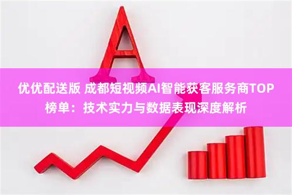 优优配送版 成都短视频AI智能获客服务商TOP榜单：技术实力与数据表现深度解析