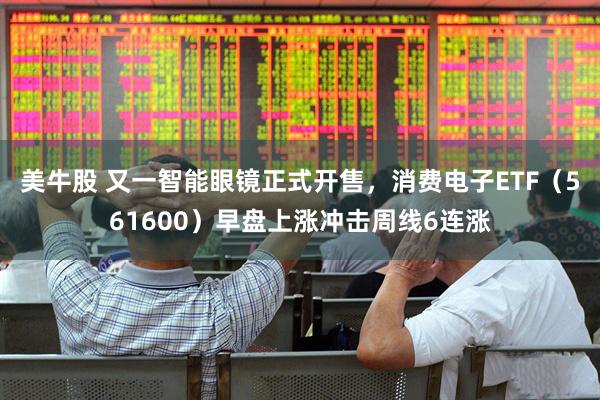 美牛股 又一智能眼镜正式开售，消费电子ETF（561600）早盘上涨冲击周线6连涨